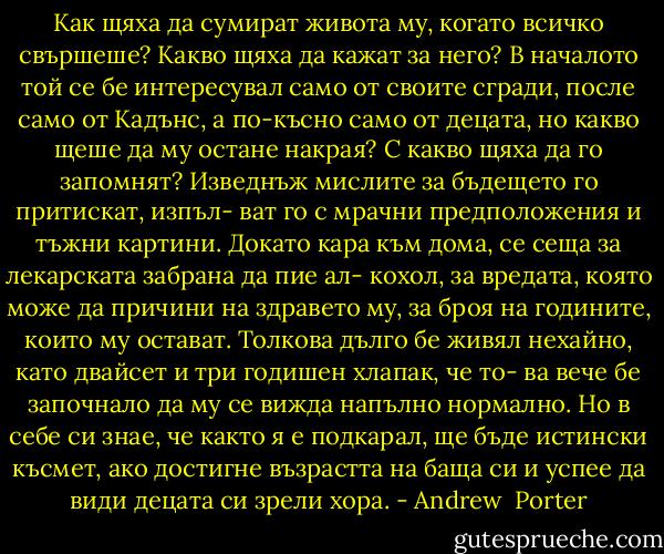 Как щяха да сумират живота му, когато всичко свършеше? Какво щяха да кажат за него? В началото той се бе интересувал само от своите сгради, после само от Кадънс, а по-късно само от децата, но какво щеше да му остане накрая? С какво щяха да го запомнят? Изведнъж мислите за бъдещето го притискат, изпъл- ват го с мрачни предположения и тъжни картини. Докато кара към дома, се сеща за лекарската забрана да пие ал- кохол, за вредата, която може да причини на здравето му, за броя на годините, които му остават. Толкова дълго бе живял нехайно, като двайсет и три годишен хлапак, че то- ва вече бе започнало да му се вижда напълно нормално. Но в себе си знае, че както я е подкарал, ще бъде истински късмет, ако достигне възрастта на баща си и успее да види децата си зрели хора. - Andrew  Porter