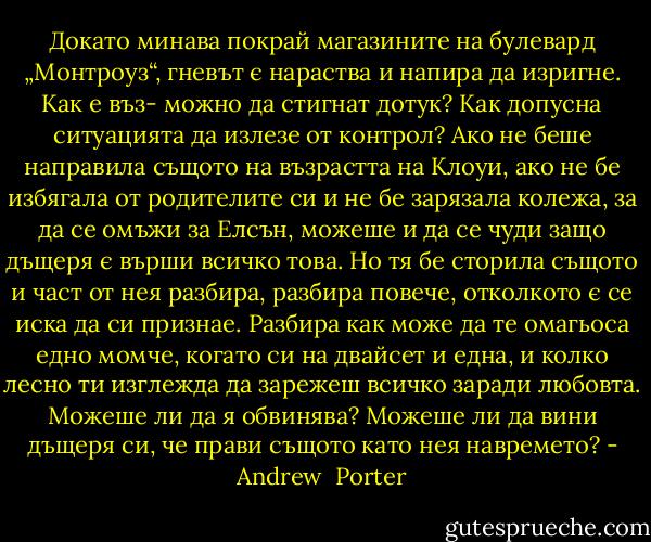 Докато минава покрай магазините на булевард „Монтроуз“, гневът є нараства и напира да изригне. Как е въз- можно да стигнат дотук? Как допусна ситуацията да излезе от контрол? Ако не беше направила същото на възрастта на Клоуи, ако не бе избягала от родителите си и не бе зарязала колежа, за да се омъжи за Елсън, можеше и да се чуди защо дъщеря є върши всичко това. Но тя бе сторила същото и част от нея разбира, разбира повече, отколкото є се иска да си признае. Разбира как може да те омагьоса едно момче, когато си на двайсет и една, и колко лесно ти изглежда да зарежеш всичко заради любовта. Можеше ли да я обвинява? Можеше ли да вини дъщеря си, че прави същото като нея навремето? - Andrew  Porter