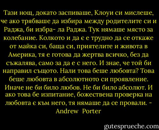 Тази нощ, докато заспиваше, Клоуи си мислеше, че ако трябваше да избира между родителите си и Раджа, би избра- ла Раджа. Тук нямаше място за колебание. Колкото и да є е трудно да се откаже от майка си, баща си, приятелите и живота в Америка, тя е готова да жертва всичко, без да съжалява, само за да е с него. И знае, че той би направил същото. Нали това беше любовта? Това беше любовта в абсолютното си проявление. Иначе не би било любов. Не би било абсолют. И ако това бе изпитание, божествена проверка на любовта є към него, тя нямаше да се провали. - Andrew  Porter