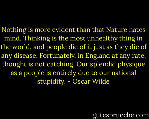 Nothing is more evident than that Nature hates mind. Thinking is the most unhealthy thing in the world, and people die of it just as they die of any disease. Fortunately, in England at any rate, thought is not catching. Our splendid physique as a people is entirely due to our national stupidity. - Oscar Wilde