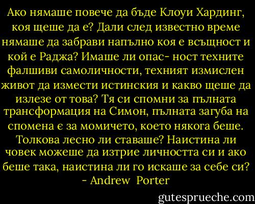 Ако нямаше повече да бъде Клоуи Хардинг, коя щеше да е? Дали след известно време нямаше да забрави напълно коя е всъщност и кой е Раджа? Имаше ли опас- ност техните фалшиви самоличности, техният измислен живот да измести истинския и какво щеше да излезе от това? Тя си спомни за пълната трансформация на Симон, пълната загуба на спомена є за момичето, което някога беше. Толкова лесно ли ставаше? Наистина ли човек можеше да изтрие личността си и ако беше така, наистина ли го искаше за себе си? - Andrew  Porter