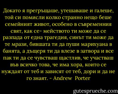Докато я прегръщаше, утешаваше и галеше, той си помисли колко странно нещо беше семейният живот, особено в съвременния свят, как се- мейството ти може да се разпада от една трагедия, синът ти може да те мрази, бившата ти да пуши марихуана в банята, а дъщеря ти да влезе в затвора и все пак ти да се чувстваш щастлив, че участваш във всичко това, че има хора, които се нуждаят от теб и зависят от теб, дори и да не го знаят. - Andrew  Porter
