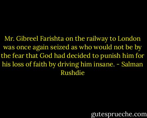 Mr. Gibreel Farishta on the railway to London was once again seized as who would not be by the fear that God had decided to punish him for his loss of faith by driving him insane. - Salman Rushdie