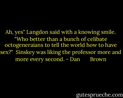 Ah, yes" Langdon said with a knowing smile. "Who better than a bunch of celibate octogeneraians to tell the world how to have sex?"<br /><br />Sinskey was liking the professor more and more every second. - Dan       Brown