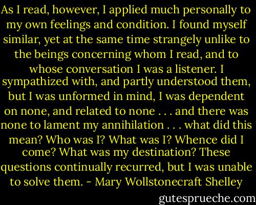 As I read, however, I applied much personally to my own feelings and condition. I found myself similar, yet at the same time strangely unlike to the beings concerning whom I read, and to whose conversation I was a listener. I sympathized with, and partly understood them, but I was unformed in mind, I was dependent on none, and related to none . . . and there was none to lament my annihilation . . . what did this mean? Who was I? What was I? Whence did I come? What was my destination? These questions continually recurred, but I was unable to solve them. - Mary Wollstonecraft Shelley