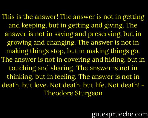 This is the answer!<br />The answer is not in getting and keeping, but in getting and giving.<br />The answer is not in saving and preserving, but in growing and changing.<br />The answer is not in making things stop, but in making things go.<br />The answer is not in covering and hiding, but in touching and sharing.<br />The answer is not in thinking, but in feeling.<br />The answer is not in death, but love.<br />Not death, but life.<br />Not death! - Theodore Sturgeon