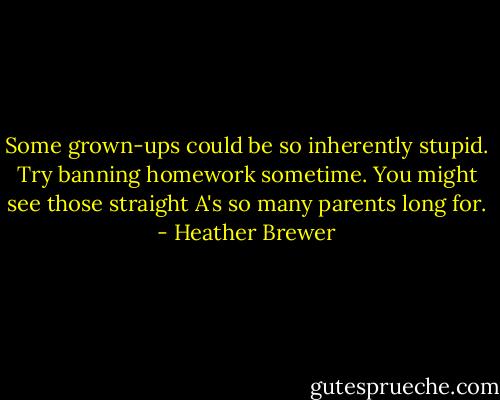 Some grown-ups could be so inherently stupid. Try banning homework sometime. You might see those straight A's so many parents long for. - Heather Brewer