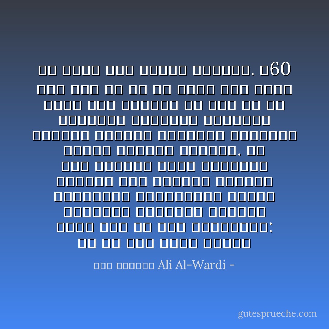 لو أن أبا بكراً وعلياً ظهرا الآن ثم قيل للمسلمين: إختاروا أحدهما، لرأينا المسلمين يتركونهما جميعاً ويفرون إلى صاحبهم معاوية حيث ينعمون عنده بالطبيخ الدسم والترف الوثير. إن معاوية بقصوره الباذخة وموائده العامرة وأمواله الفائضة أقرب إلى قلوبهم من علي أو من أبي بكر أو من أي حاكم آخر يريد أن يحكم بين الناس بالعدل. ص60 - علي الوردي Ali Al-Wardi