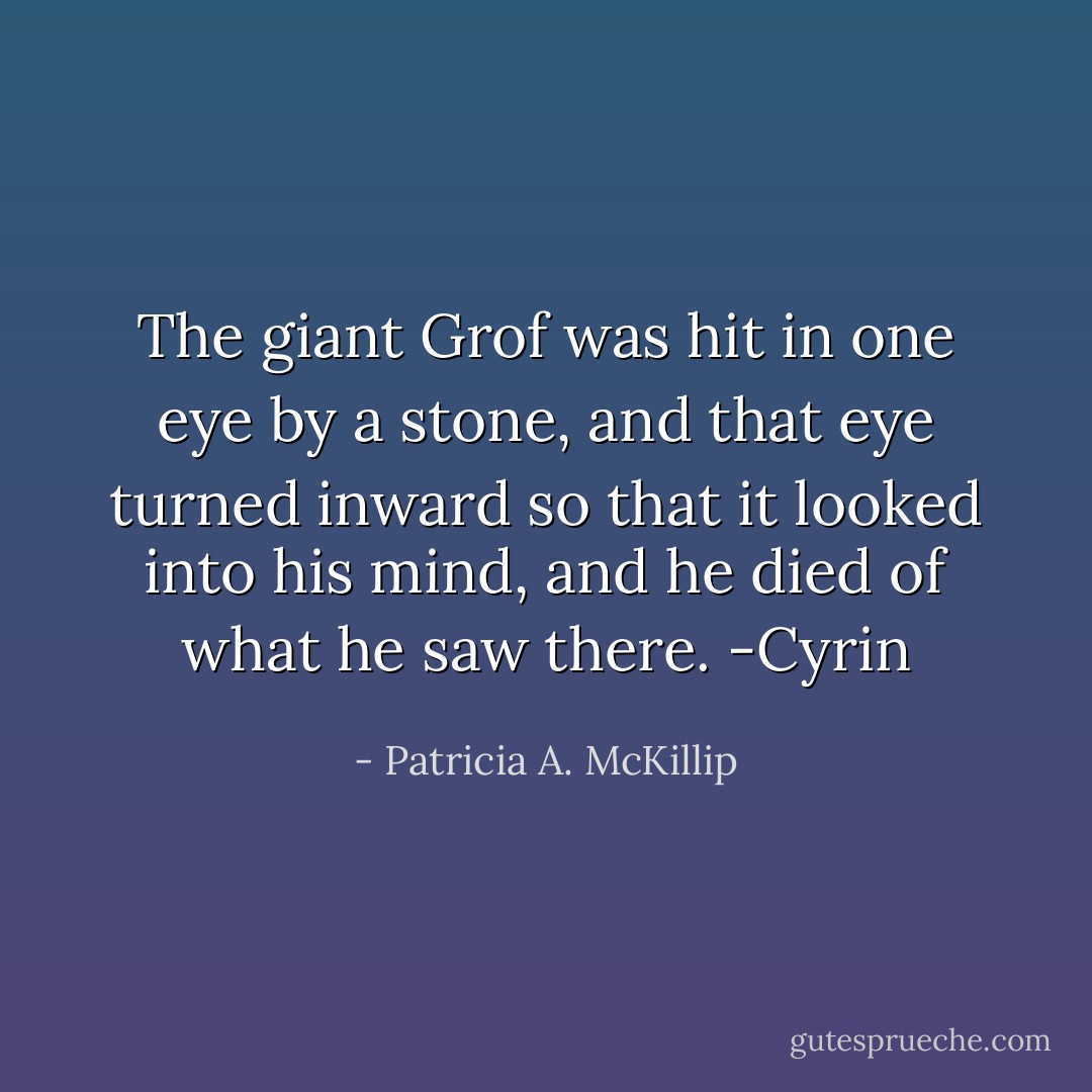 The giant Grof was hit in one eye by a stone, and that eye turned inward so that it looked into his mind, and he died of what he saw there. -Cyrin - Patricia A. McKillip