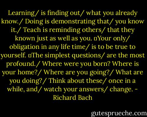 Learning/ is finding out/ what you already know./ Doing is demonstrating that/ you know it./ Teach is reminding others/ that they known just as well as you.<br />	Your only/ obligation in any life time/ is to be true to yourself.<br />	The simplest questions/ are the most profound./ Where were you born? Where is your home?/ Where are you going?/ What are you doing?/ Think about these/ once in a while, and/ watch your answers/ change. - Richard Bach