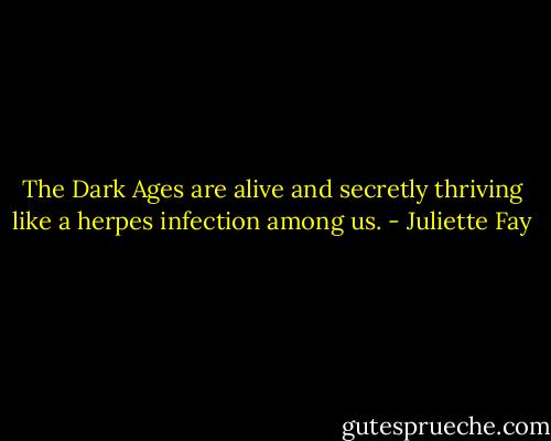 The Dark Ages are alive and secretly thriving like a herpes infection among us. - Juliette Fay