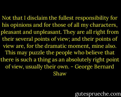 Not that I disclaim the fullest responsibility for his opinions and for those of all my characters, pleasant and unpleasant. They are all right from their several points of view; and their points of view are, for the dramatic moment, mine also. This may puzzle the people who believe that there is such a thing as an absolutely right point of view, usually their own. - George Bernard Shaw
