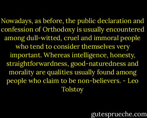 Nowadays, as before, the public declaration and confession of Orthodoxy is usually encountered among dull-witted, cruel and immoral people who tend to consider themselves very important. Whereas intelligence, honesty, straightforwardness, good-naturedness and morality are qualities usually found among people who claim to be non-believers. - Leo Tolstoy