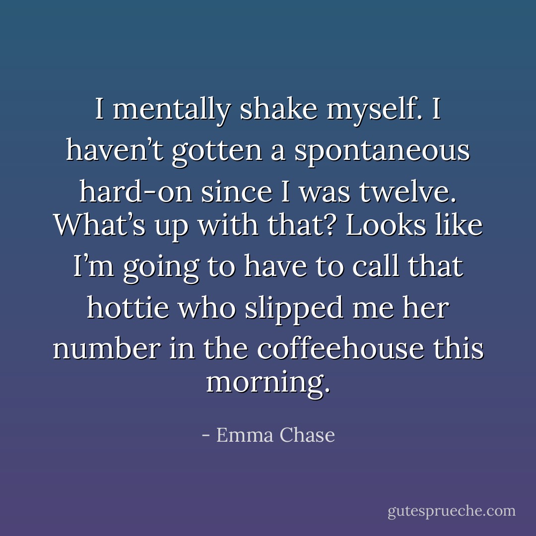 I mentally shake myself. I haven’t gotten a spontaneous hard-on since I was twelve. What’s up with that? Looks like I’m going to have to call that hottie who slipped me her number in the coffeehouse this morning. - Emma Chase