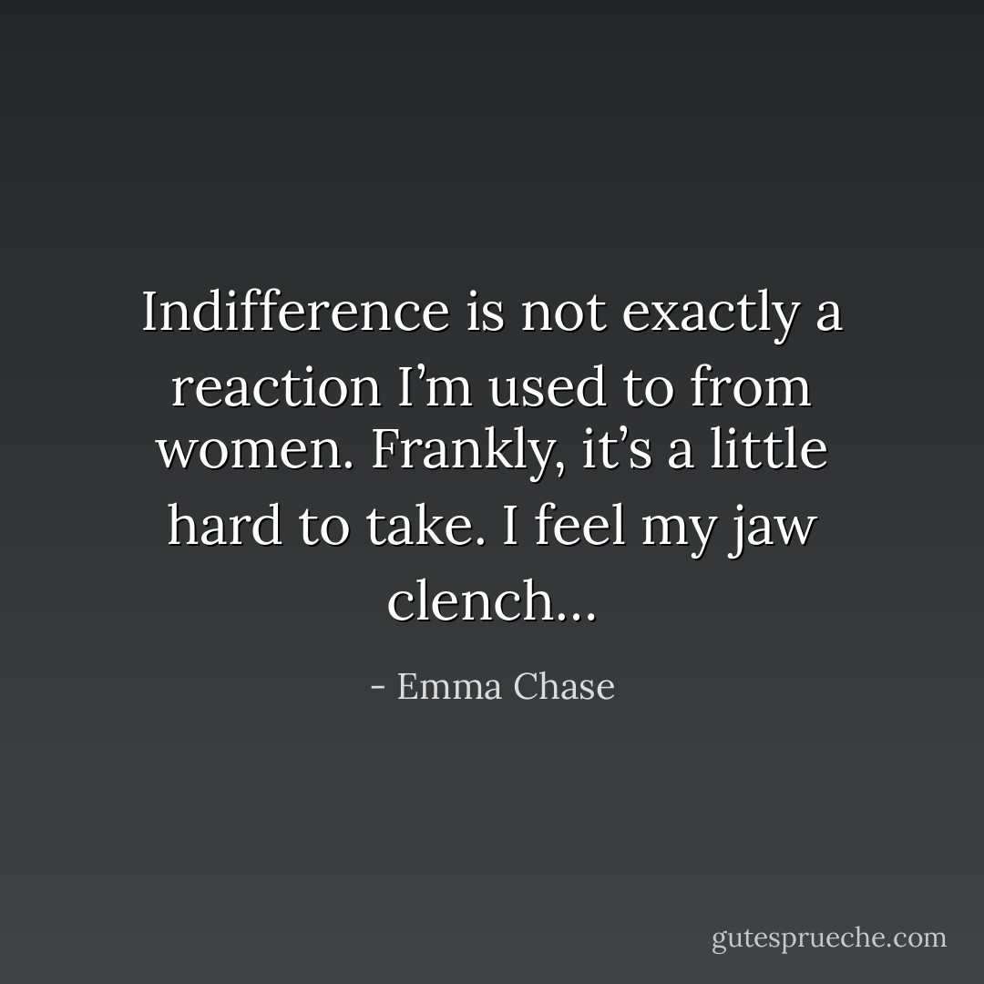 Indifference is not exactly a reaction I’m used to from women. Frankly, it’s a little hard to take. I feel my jaw clench… - Emma Chase