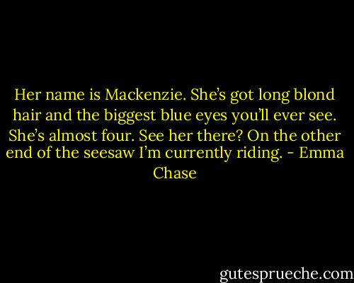 Her name is Mackenzie. She’s got long blond hair and the biggest blue eyes you’ll ever see. She’s almost four. See her there? On the other end of the seesaw I’m currently riding. - Emma Chase