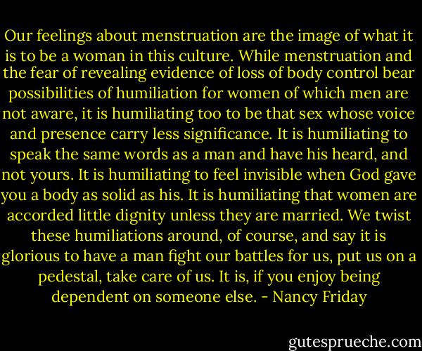 Our feelings about menstruation are the image of what it is to be a woman in this culture. While menstruation and the fear of revealing evidence of loss of body control bear possibilities of humiliation for women of which men are not aware, it is humiliating too to be that sex whose voice and presence carry less significance. It is humiliating to speak the same words as a man and have his heard, and not yours. It is humiliating to feel invisible when God gave you a body as solid as his. It is humiliating that women are accorded little dignity unless they are married. We twist these humiliations around, of course, and say it is glorious to have a man fight our battles for us, put us on a pedestal, take care of us. It is, if you enjoy being dependent on someone else. - Nancy Friday