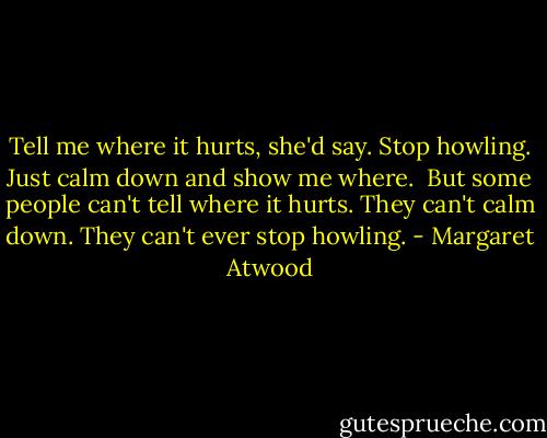 Tell me where it hurts, she'd say. Stop howling. Just calm down and show me where.<br /><br />But some people can't tell where it hurts. They can't calm down. They can't ever stop howling. - Margaret Atwood