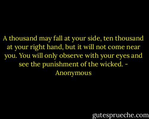 A thousand may fall at your side, ten thousand at your right hand, but it will not come near you. You will only observe with your eyes and see the punishment of the wicked. - Anonymous