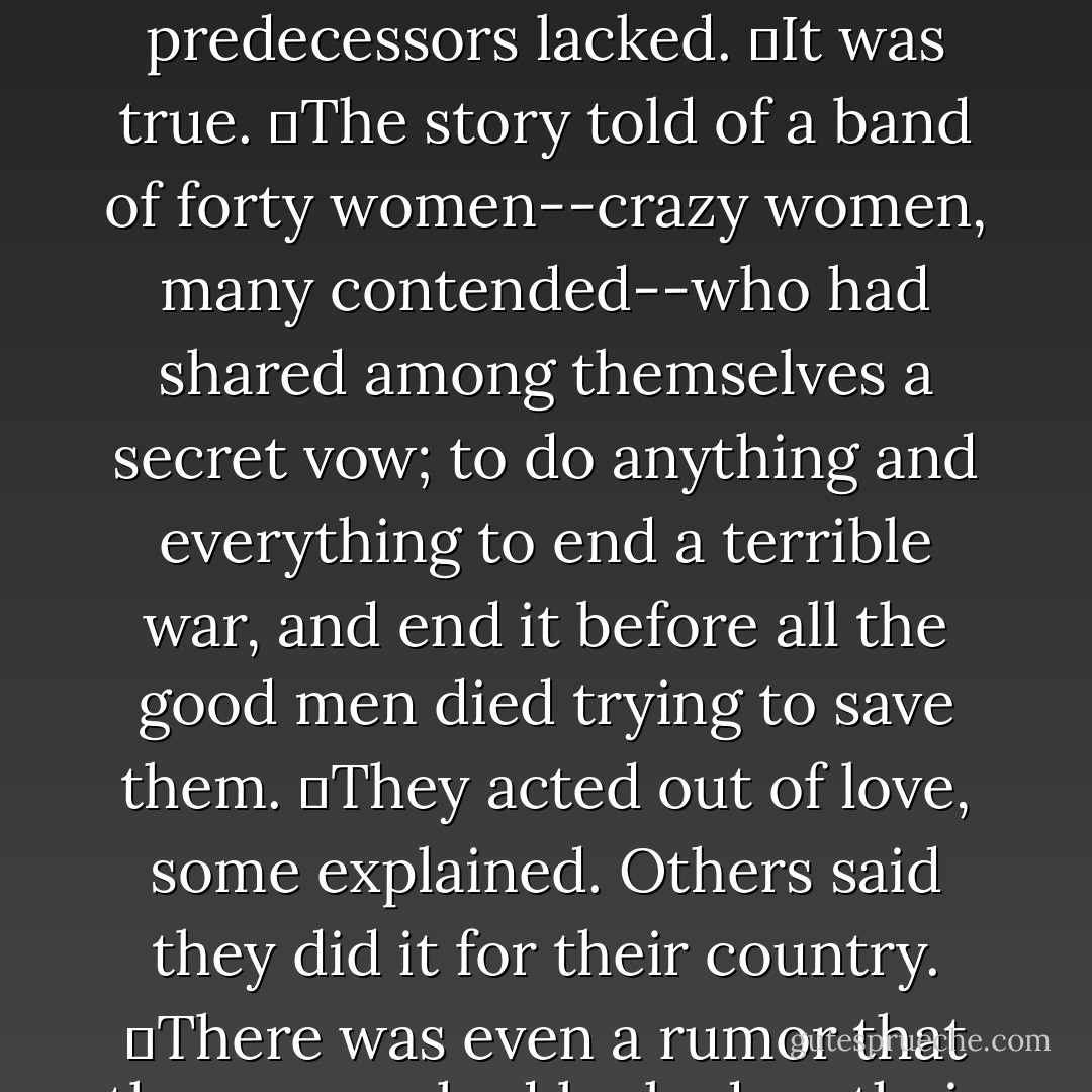 A new legend swept Oregon, from Roseburg all the way north to the Columbia, from the mountains to the sea. It traveled by letter and by word of mouth, growing with each telling.<br />	It was a sadder story than the two that had come before it--those speaking of a wise, benevolent machine and of a reborn nation. It was more disturbing than those. And yet this new fable had one important element its predecessors lacked.<br />	It was true.<br />	The story told of a band of forty women--crazy women, many contended--who had shared among themselves a secret vow; to do anything and everything to end a terrible war, and end it before all the good men died trying to save them.<br />	They acted out of love, some explained. Others said they did it for their country.<br />	There was even a rumor that the women had looked on their odyssey to Hell as a form of penance, in order to make up for some past failing of womankind.<br />	Interpretations varied, but the overall moral was always the same, whether spread by word of mouth or by U.S. Mail. From hamlet to village to farmstead, mothers and daughter and wives read the letters and listened to the words--and passed them on. - David Brin