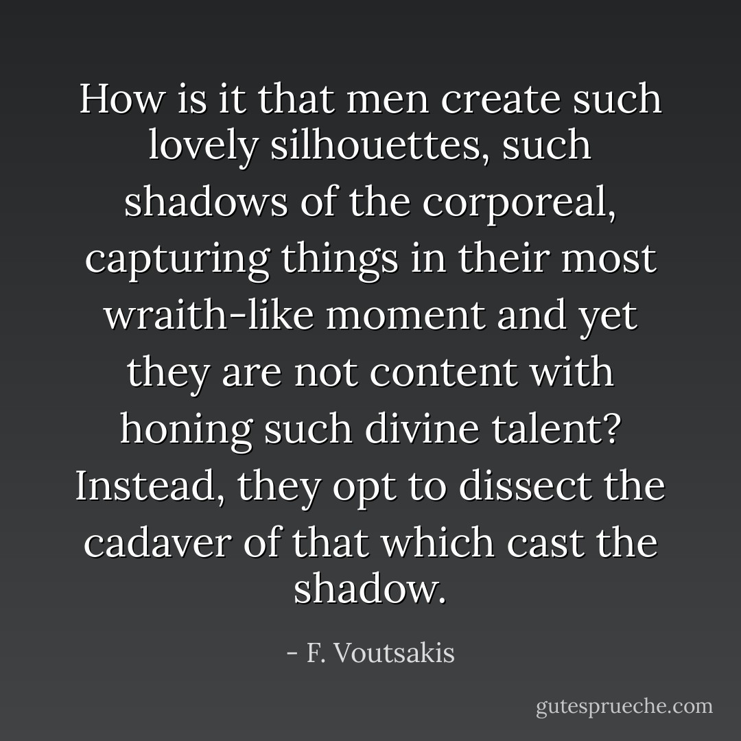 How is it that men create such lovely silhouettes, such shadows of the corporeal, capturing things in their most wraith-like moment and yet they are not content with honing such divine talent? Instead, they opt to dissect the cadaver of that which cast the shadow. - F. Voutsakis