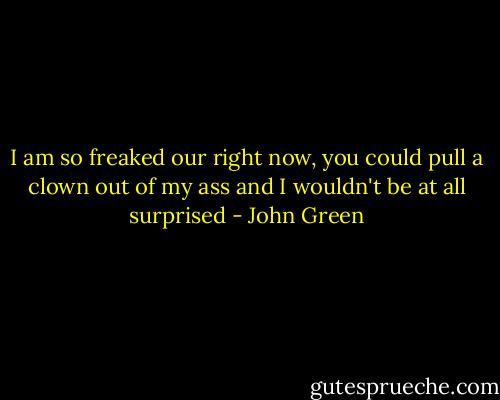 I am so freaked our right now, you could pull a clown out of my ass and I wouldn't be at all surprised - John Green