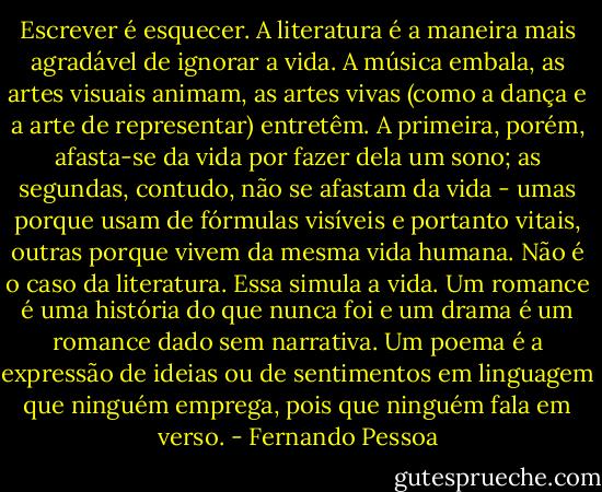 Escrever é esquecer. A literatura é a maneira mais agradável de ignorar a vida. A música embala, as artes visuais animam, as artes vivas (como a dança e a arte de representar) entretêm. A primeira, porém, afasta-se da vida por fazer dela um sono; as segundas, contudo, não se afastam da vida - umas porque usam de fórmulas visíveis e portanto vitais, outras porque vivem da mesma vida humana. Não é o caso da literatura. Essa simula a vida. Um romance é uma história do que nunca foi e um drama é um romance dado sem narrativa. Um poema é a expressão de ideias ou de sentimentos em linguagem que ninguém emprega, pois que ninguém fala em verso. - Fernando Pessoa