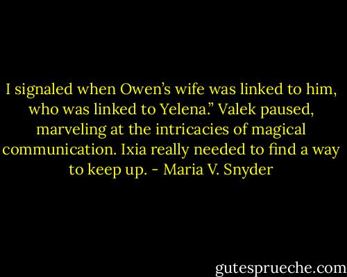 I signaled when Owen’s wife was linked to him, who was linked to Yelena.” Valek paused, marveling at the intricacies of magical communication. Ixia really needed to find a way to keep up. - Maria V. Snyder
