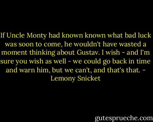If Uncle Monty had known known what bad luck was soon to come, he wouldn't have wasted a moment thinking about Gustav. I wish - and I'm sure you wish as well - we could go back in time and warn him, but we can't, and that's that. - Lemony Snicket