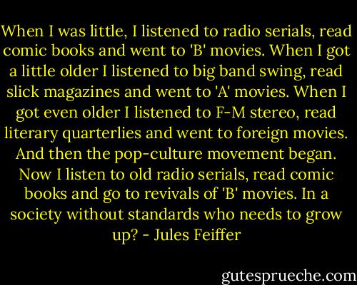 When I was little, I listened to radio serials, read comic books and went to 'B' movies. When I got a little older I listened to big band swing, read slick magazines and went to 'A' movies. When I got even older I listened to F-M stereo, read literary quarterlies and went to foreign movies. And then the pop-culture movement began. Now I listen to old radio serials, read comic books and go to revivals of 'B' movies. In a society without standards who needs to grow up? - Jules Feiffer