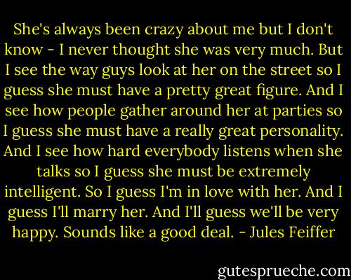 She's always been crazy about me but I don't know - I never thought she was very much. But I see the way guys look at her on the street so I guess she must have a pretty great figure. And I see how people gather around her at parties so I guess she must have a really great personality. And I see how hard everybody listens when she talks so I guess she must be extremely intelligent. So I guess I'm in love with her. And I guess I'll marry her. And I'll guess we'll be very happy. Sounds like a good deal. - Jules Feiffer