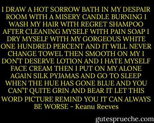 I DRAW A HOT SORROW BATH IN MY DESPAIR ROOM WITH A MISERY CANDLE BURNING I WASH MY HAIR WITH REGRET SHAMPOO AFTER CLEANING MYSELF WITH PAIN SOAP I DRY MYSELF WITH MY GORGEOUS WHITE ONE HUNDRED PERCENT AND IT WILL NEVER CHANGE TOWEL THEN SMOOTH ON MY I DON’T DESERVE LOTION AND I HATE MYSELF FACE CREAM THEN I PUT ON MY ALONE AGAIN SILK PYJAMAS AND GO TO SLEEP WHEN THE HUE HAS GONE BLUE AND YOU CAN’T QUITE GRIN AND BEAR IT LET THIS WORD PICTURE REMIND YOU IT CAN ALWAYS BE WORSE - Keanu Reeves