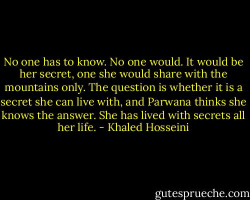 No one has to know. No one would. It would be her secret, one she would share with the mountains only. The question is whether it is a secret she can live with, and Parwana thinks she knows the answer. She has lived with secrets all her life. - Khaled Hosseini