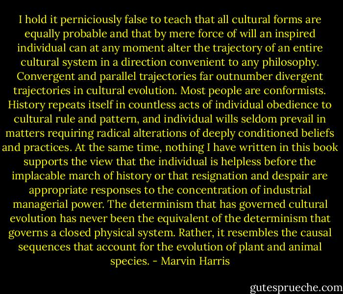 I hold it perniciously false to teach that all cultural forms are equally probable and that by mere force of will an inspired individual can at any moment alter the trajectory of an entire cultural system in a direction convenient to any philosophy. Convergent and parallel trajectories far outnumber divergent trajectories in cultural evolution. Most people are conformists. History repeats itself in countless acts of individual obedience to cultural rule and pattern, and individual wills seldom prevail in matters requiring radical alterations of deeply conditioned beliefs and practices.<br />At the same time, nothing I have written in this book supports the view that the individual is helpless before the implacable march of history or that resignation and despair are appropriate responses to the concentration of industrial managerial power. The determinism that has governed cultural evolution has never been the equivalent of the determinism that governs a closed physical system. Rather, it resembles the causal sequences that account for the evolution of plant and animal species. - Marvin Harris