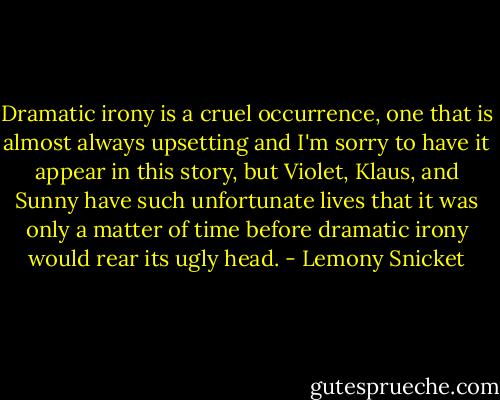 Dramatic irony is a cruel occurrence, one that is almost always upsetting and I'm sorry to have it appear in this story, but Violet, Klaus, and Sunny have such unfortunate lives that it was only a matter of time before dramatic irony would rear its ugly head. - Lemony Snicket