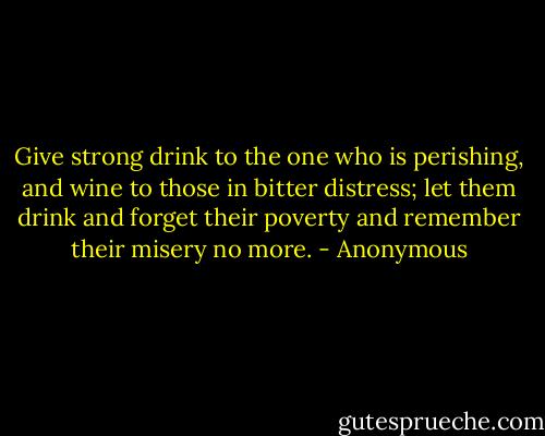 Give strong drink to the one who is perishing, and wine to those in bitter distress; let them drink and forget their poverty and remember their misery no more. - Anonymous