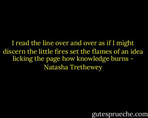 I read the line over and over as if I might discern the little fires set the flames of an idea licking the page how knowledge burns - Natasha Trethewey