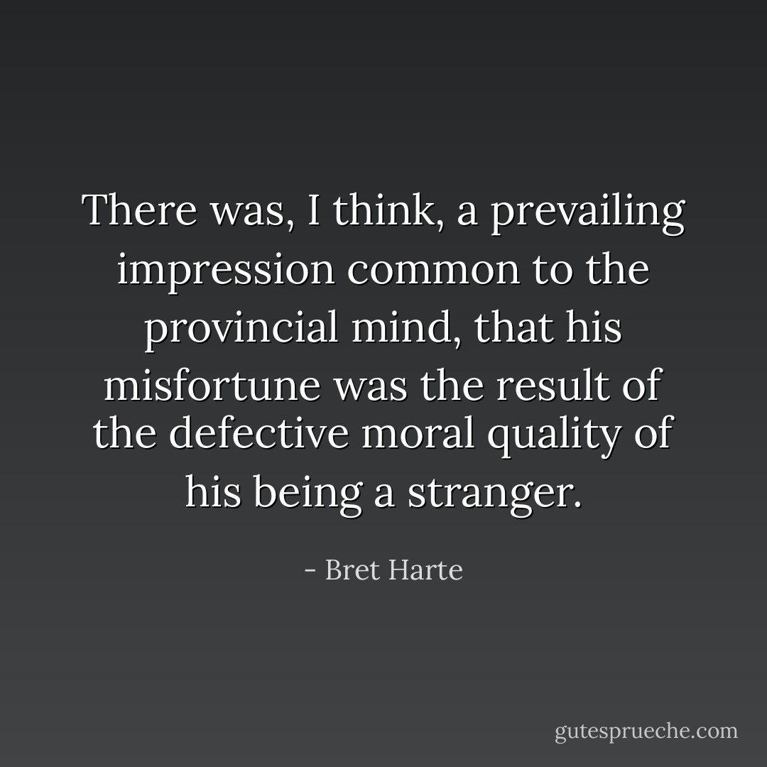 There was, I think, a prevailing<br />impression common to the provincial mind, that his misfortune was<br />the result of the defective moral quality of his being a stranger. - Bret Harte