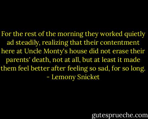 For the rest of the morning they worked quietly ad steadily, realizing that their contentment here at Uncle Monty's house did not erase their parents' death, not at all, but at least it made them feel better after feeling so sad, for so long. - Lemony Snicket