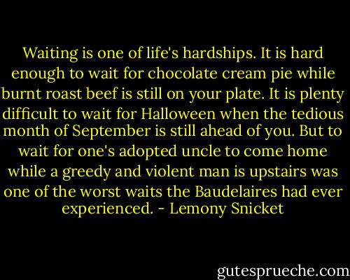 Waiting is one of life's hardships. It is hard enough to wait for chocolate cream pie while burnt roast beef is still on your plate. It is plenty difficult to wait for Halloween when the tedious month of September is still ahead of you. But to wait for one's adopted uncle to come home while a greedy and violent man is upstairs was one of the worst waits the Baudelaires had ever experienced. - Lemony Snicket
