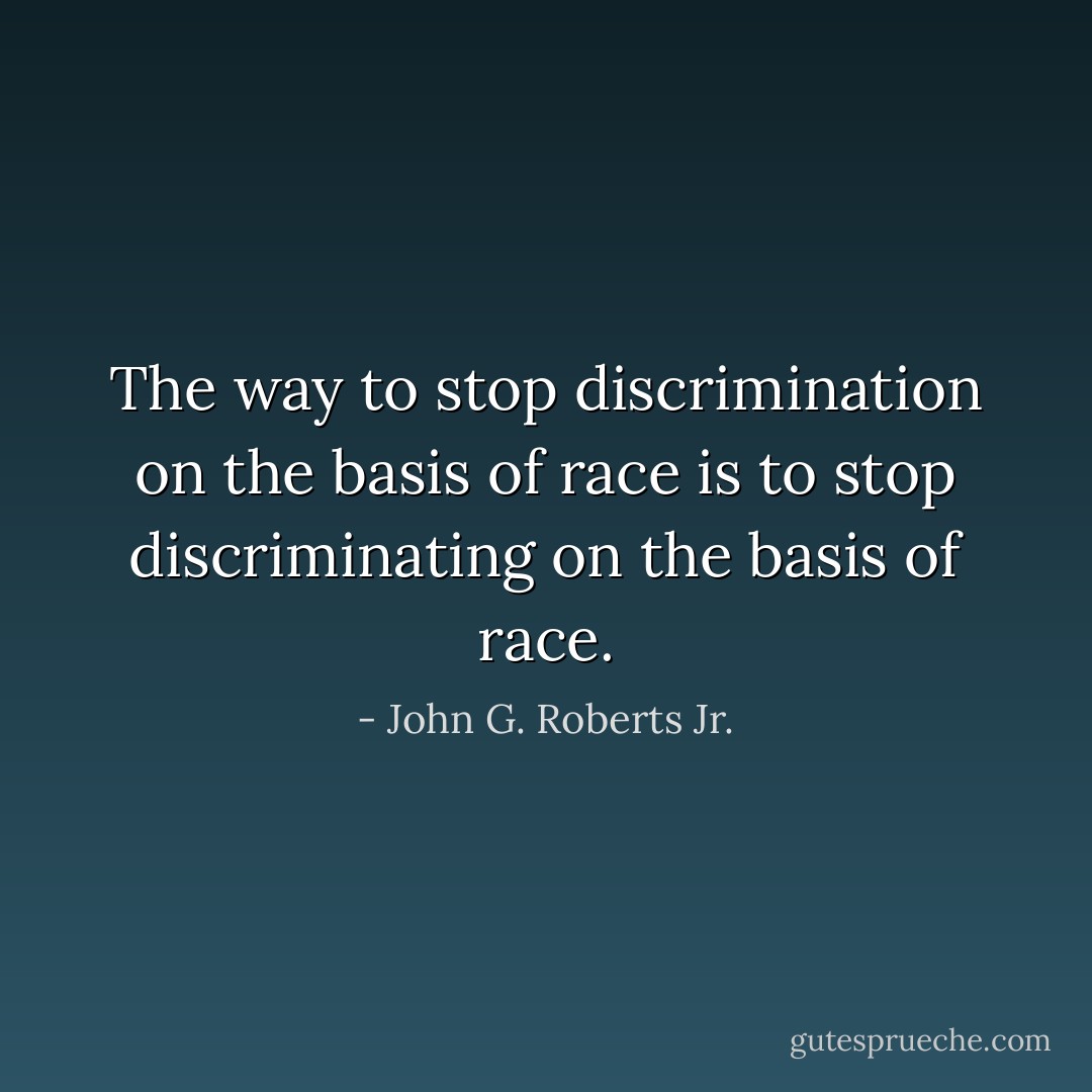 The way to stop discrimination on the basis of race is to stop discriminating on the basis of race. - John G. Roberts Jr.