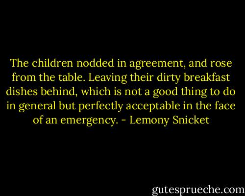 The children nodded in agreement, and rose from the table. Leaving their dirty breakfast dishes behind, which is not a good thing to do in general but perfectly acceptable in the face of an emergency. - Lemony Snicket