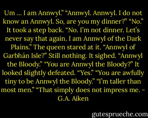 Um … I am Annwyl.”<br />“Annwyl. Annwyl. I do not know an Annwyl. So, are you my dinner?”<br />“No.” It took a step back. “No. I’m not dinner. Let’s never say that again. I am Annwyl of the Dark Plains.” The queen stared at it.<br />“Annwyl of Garbhán Isle?” Still nothing. It sighed.<br />“Annwyl the Bloody.”<br />“You are Annwyl the Bloody?”<br />It looked slightly defeated. “Yes.”<br />“You are awfully tiny to be Annwyl the Bloody.”<br />“I’m taller than most men.”<br />“That simply does not impress me. - G.A. Aiken