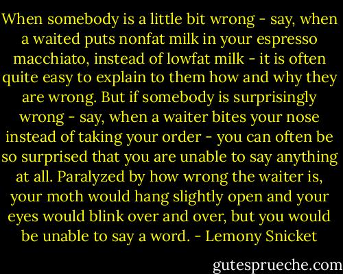 When somebody is a little bit wrong - say, when a waited puts nonfat milk in your espresso macchiato, instead of lowfat milk - it is often quite easy to explain to them how and why they are wrong. But if somebody is surprisingly wrong - say, when a waiter bites your nose instead of taking your order - you can often be so surprised that you are unable to say anything at all. Paralyzed by how wrong the waiter is, your moth would hang slightly open and your eyes would blink over and over, but you would be unable to say a word. - Lemony Snicket