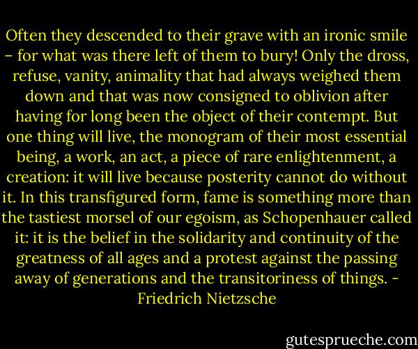 Often they descended to their grave with an ironic smile – for what was there left of them to bury! Only the dross, refuse, vanity, animality that had always weighed them down and that was now consigned to oblivion after having for long been the object of their contempt. But one thing will live, the monogram of their most essential being, a work, an act, a piece of rare enlightenment, a creation: it will live because posterity cannot do without it. In this transfigured form, fame is something more than the tastiest morsel of our egoism, as Schopenhauer called it: it is the belief in the solidarity and continuity of the greatness of all ages and a protest against the passing away of generations and the transitoriness of things. - Friedrich Nietzsche