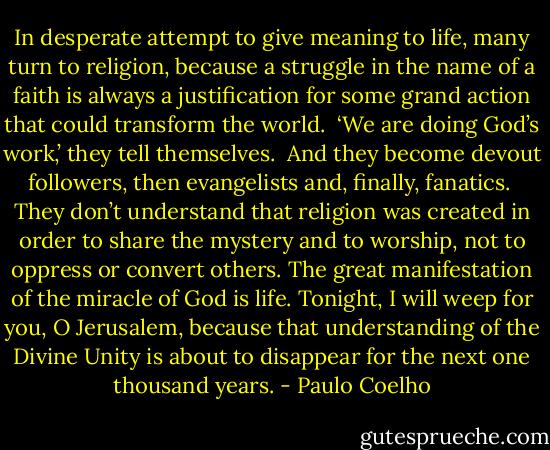 In desperate attempt to give meaning to life, many turn to religion, because a struggle in the name of a faith is always a justification for some grand action that could transform the world.<br /><br />‘We are doing God’s work,’ they tell themselves.<br /><br />And they become devout followers, then evangelists and, finally, fanatics.<br /><br />They don’t understand that religion was created in order to share the mystery and to worship, not to oppress or convert others. The great manifestation of the miracle of God is life. Tonight, I will weep for you, O Jerusalem, because that understanding of the Divine Unity is about to disappear for the next one thousand years. - Paulo Coelho