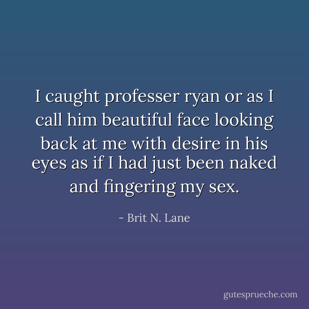 I caught professer ryan or as I call him beautiful face looking back at me with desire in his eyes as if I had just been naked and fingering my sex. - Brit N. Lane