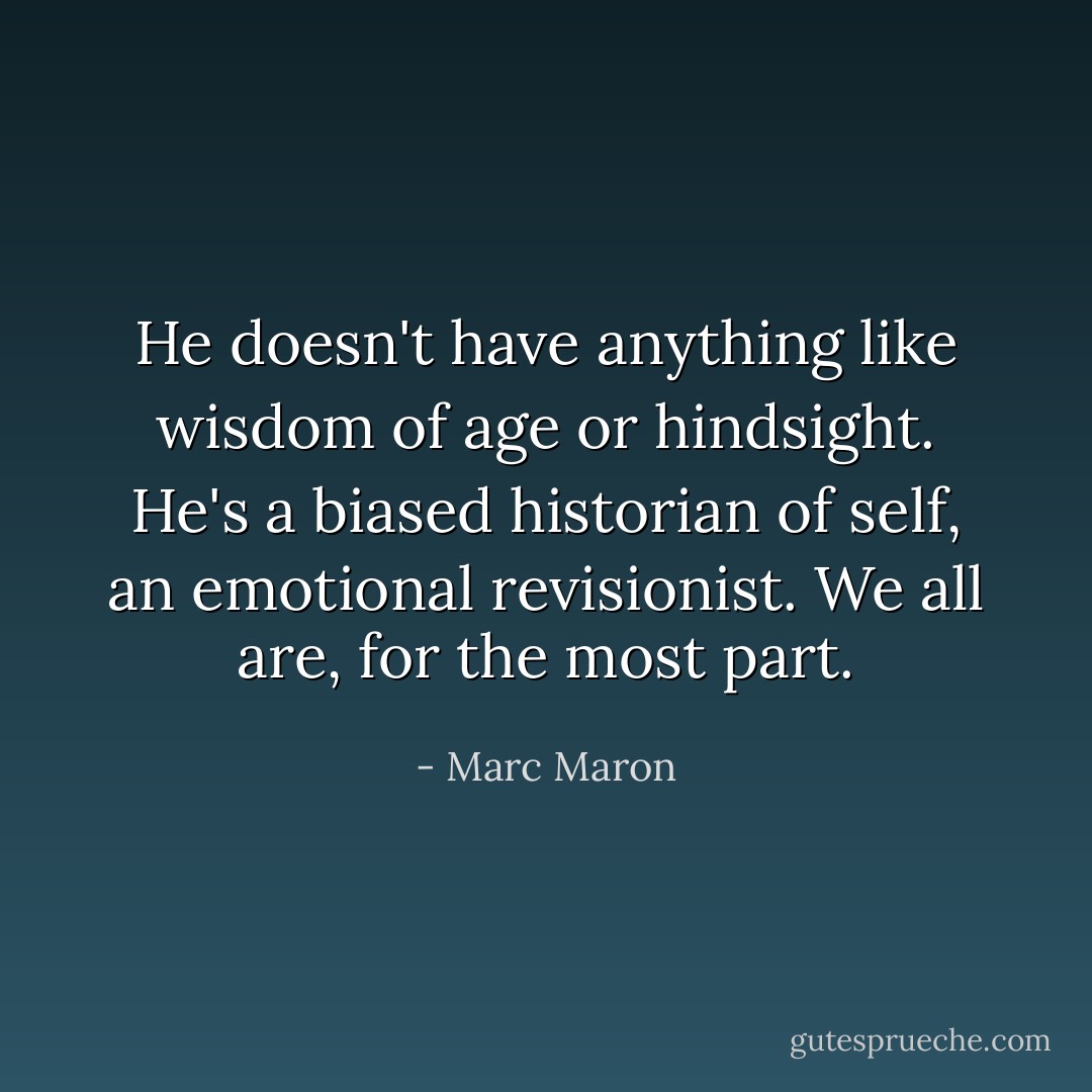 He doesn't have anything like wisdom of age or hindsight. He's a biased historian of self, an emotional revisionist. We all are, for the most part. - Marc Maron
