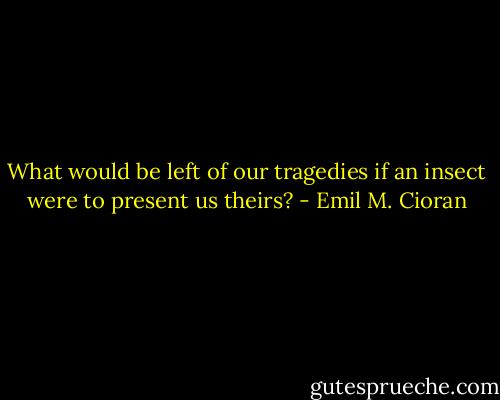What would be left of our tragedies if an insect were to present us theirs? - Emil M. Cioran