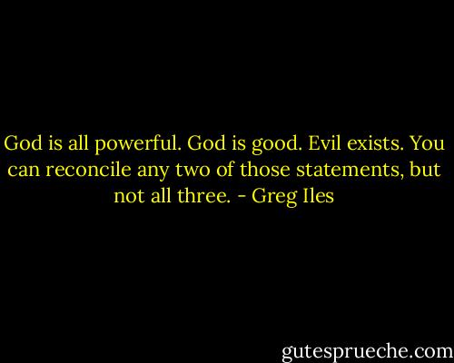 God is all powerful.<br />God is good.<br />Evil exists.<br />You can reconcile any two of those statements, but not all three. - Greg Iles